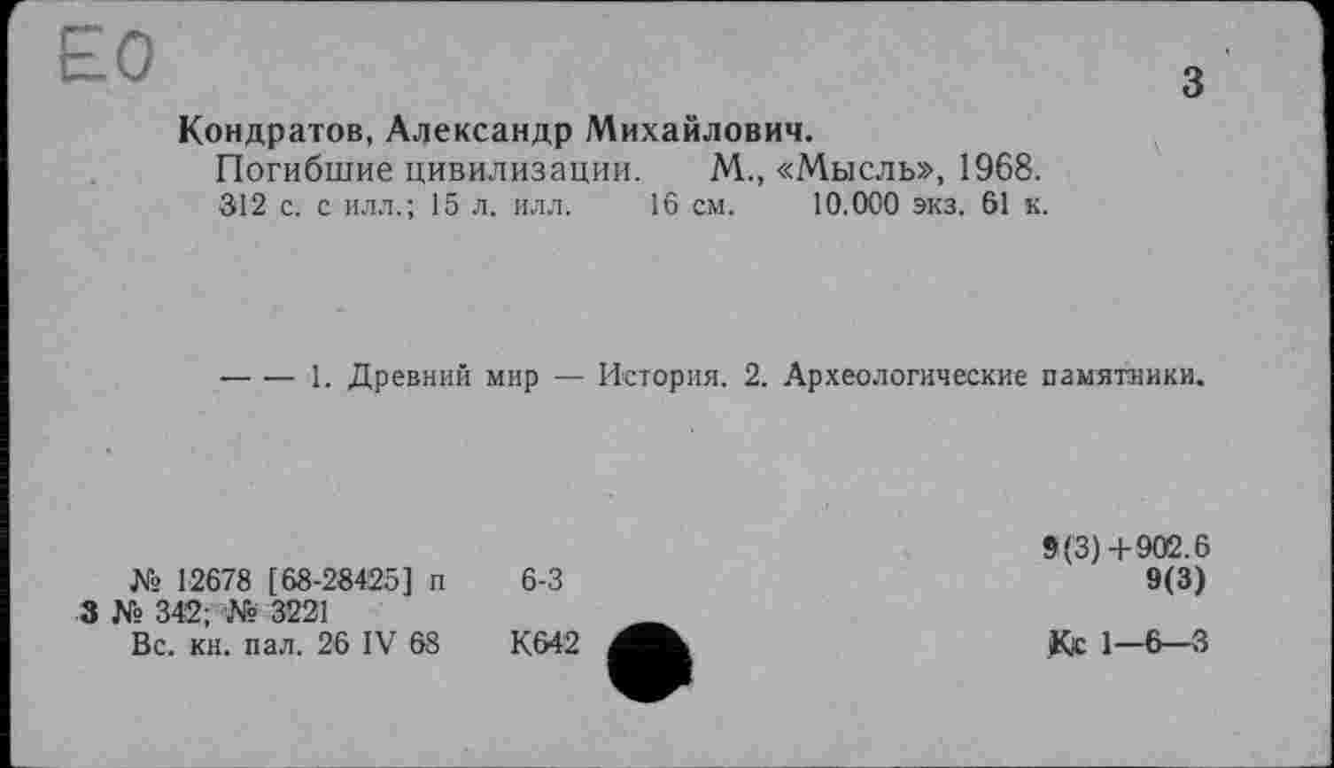 ﻿Кондратов, Александр Михайлович.
Погибшие цивилизации. М., «Мысль», 1968.
312 с. с илл.; 15 л. илл. 16 см. 10.000 экз. 61 к.
-----1. Древний мир — История. 2. Археологические памятники.
№ 12678 [68-28425] п
3 № 342; № 3221
Вс. кн. пал. 26 IV 68
К642
9(3)+902.6
9(3)
Кс 1-6-3